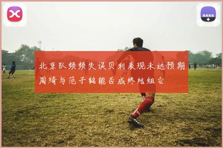 北京队频频失误贝利表现未达预期周琦与范子铭能否成终结组合