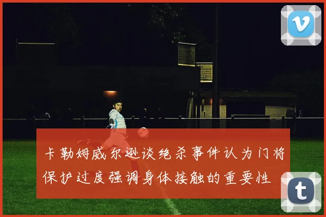 卡勒姆威尔逊谈绝杀事件认为门将保护过度强调身体接触的重要性