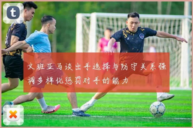 文班亚马谈出手选择与防守关系强调多样化惩罚对手的能力