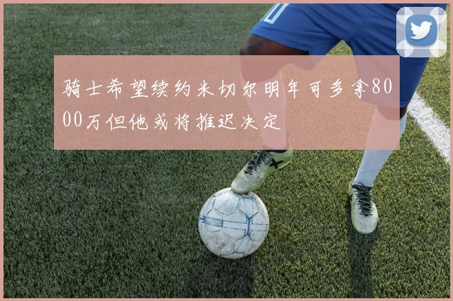 骑士希望续约米切尔明年可多拿8000万但他或将推迟决定