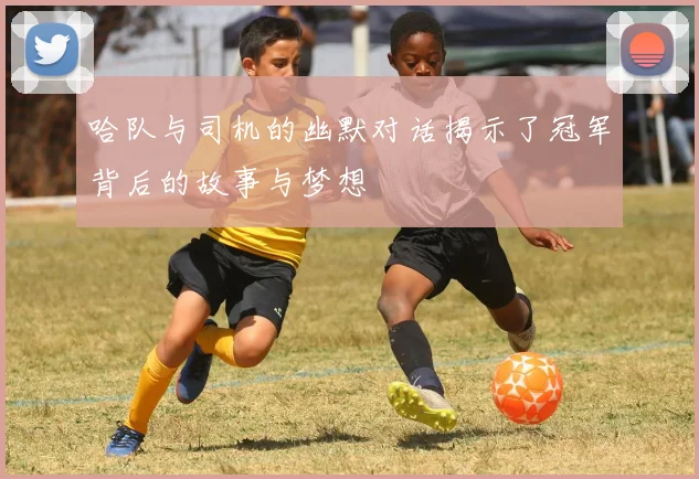 哈队与司机的幽默对话揭示了冠军背后的故事与梦想